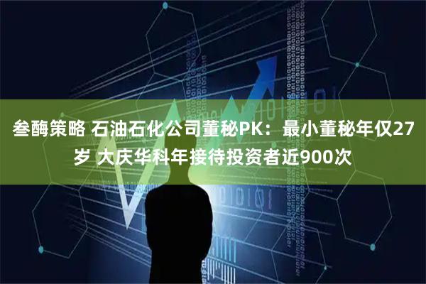 叁酶策略 石油石化公司董秘PK：最小董秘年仅27岁 大庆华科年接待投资者近900次