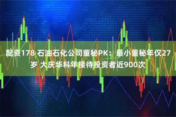 配资178 石油石化公司董秘PK：最小董秘年仅27岁 大庆华科年接待投资者近900次