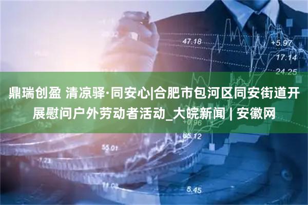 鼎瑞创盈 清凉驿·同安心|合肥市包河区同安街道开展慰问户外劳动者活动_大皖新闻 | 安徽网