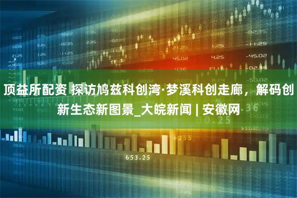 顶益所配资 探访鸠兹科创湾·梦溪科创走廊，解码创新生态新图景_大皖新闻 | 安徽网
