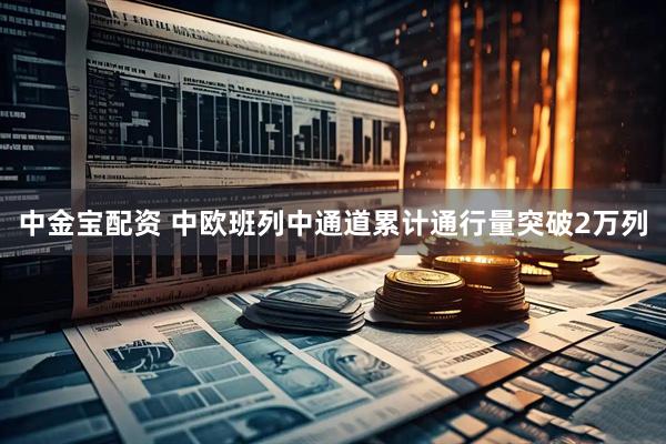 中金宝配资 中欧班列中通道累计通行量突破2万列