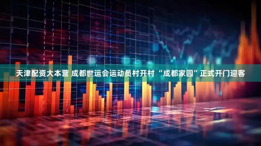 天津配资大本营 成都世运会运动员村开村 “成都家园”正式开门迎客