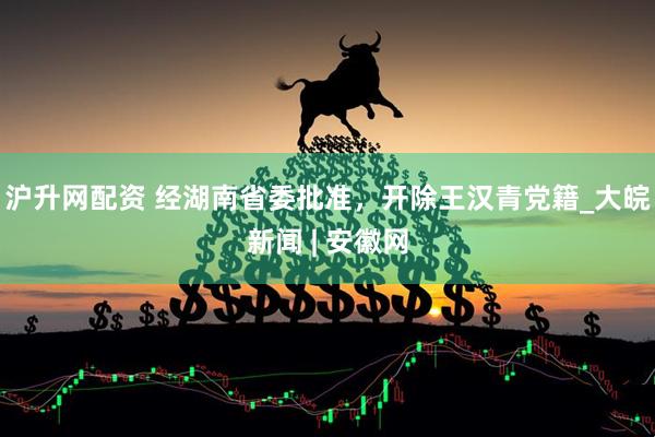 沪升网配资 经湖南省委批准，开除王汉青党籍_大皖新闻 | 安徽网