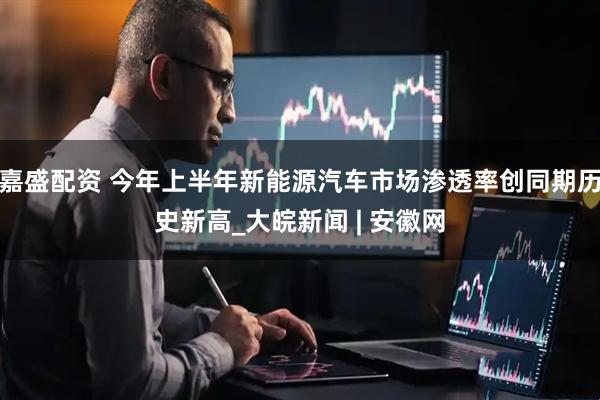 嘉盛配资 今年上半年新能源汽车市场渗透率创同期历史新高_大皖新闻 | 安徽网