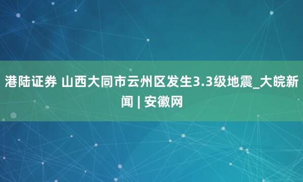 港陆证券 山西大同市云州区发生3.3级地震_大皖新闻 | 安徽网
