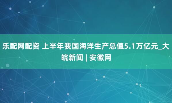 乐配网配资 上半年我国海洋生产总值5.1万亿元_大皖新闻 | 安徽网