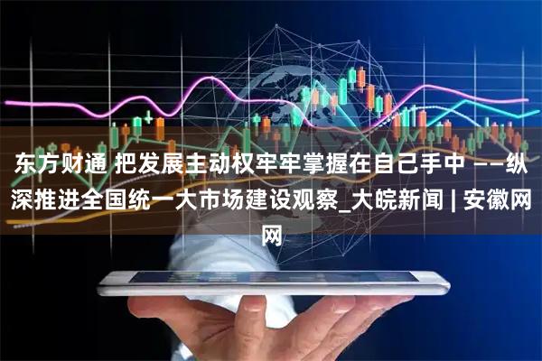东方财通 把发展主动权牢牢掌握在自己手中 ——纵深推进全国统一大市场建设观察_大皖新闻 | 安徽网