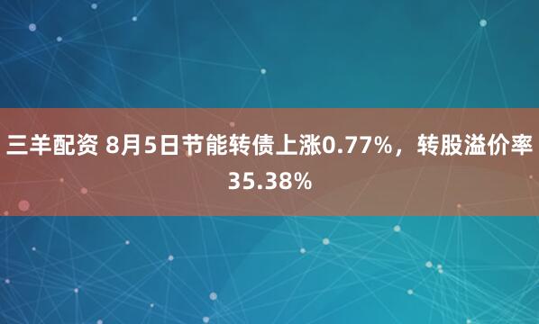 三羊配资 8月5日节能转债上涨0.77%，转股溢价率35.38%