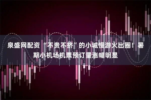 泉盛网配资 “不贵不挤”的小城慢游火出圈！暑期小机场机票预订量涨幅明显