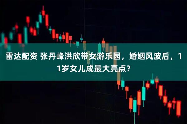 雷达配资 张丹峰洪欣带女游乐园，婚姻风波后，11岁女儿成最大亮点？
