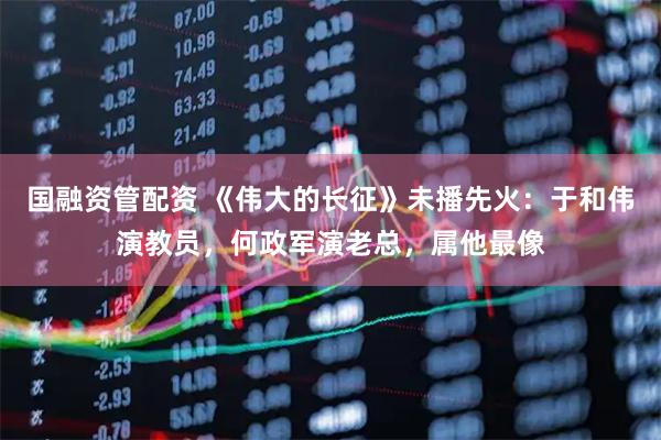 国融资管配资 《伟大的长征》未播先火：于和伟演教员，何政军演老总，属他最像