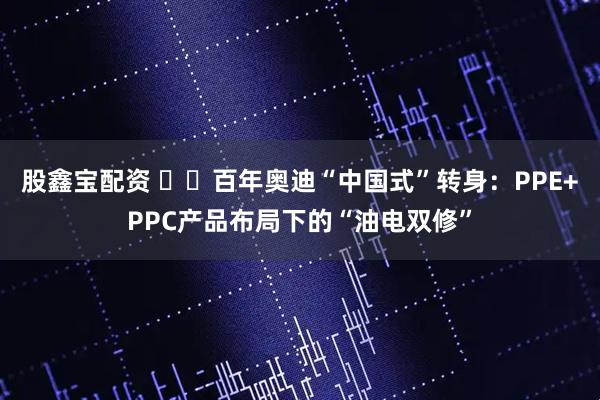 股鑫宝配资 ​​百年奥迪“中国式”转身：PPE+PPC产品布局下的“油电双修”