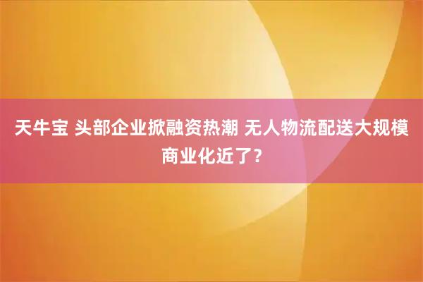 天牛宝 头部企业掀融资热潮 无人物流配送大规模商业化近了？