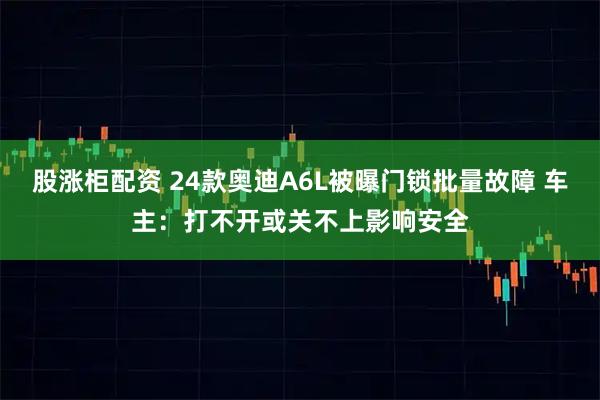 股涨柜配资 24款奥迪A6L被曝门锁批量故障 车主：打不开或关不上影响安全