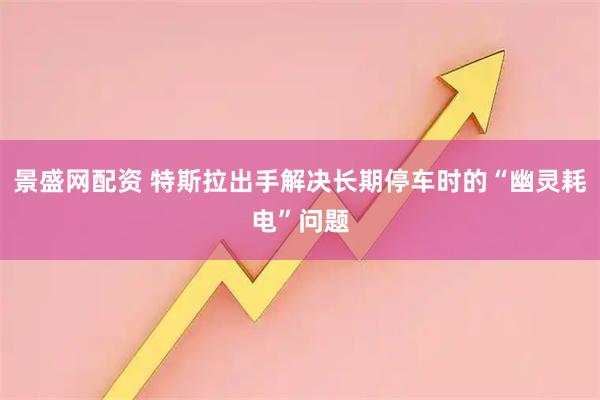 景盛网配资 特斯拉出手解决长期停车时的“幽灵耗电”问题
