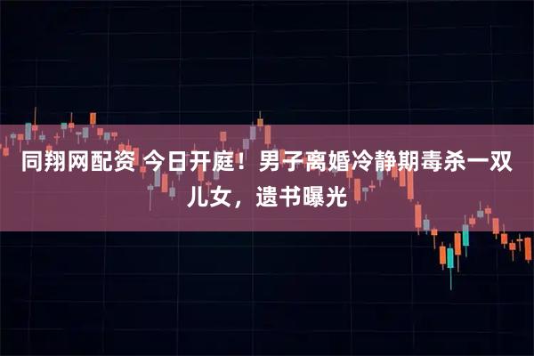 同翔网配资 今日开庭！男子离婚冷静期毒杀一双儿女，遗书曝光