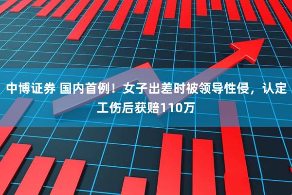 中博证券 国内首例！女子出差时被领导性侵，认定工伤后获赔110万