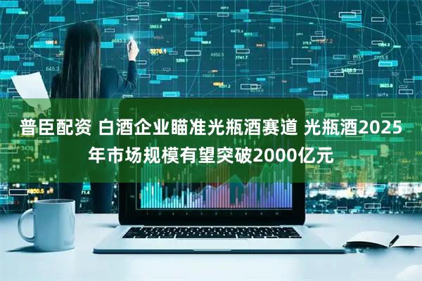 普臣配资 白酒企业瞄准光瓶酒赛道 光瓶酒2025年市场规模有望突破2000亿元