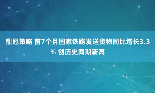 鼎冠策略 前7个月国家铁路发送货物同比增长3.3% 创历史同期新高