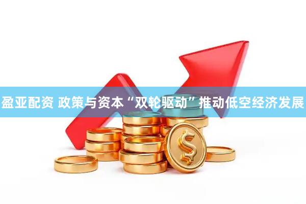 盈亚配资 政策与资本“双轮驱动”推动低空经济发展