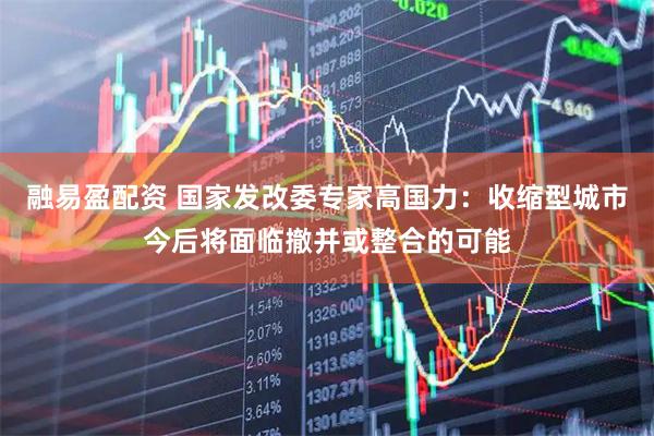 融易盈配资 国家发改委专家高国力：收缩型城市今后将面临撤并或整合的可能