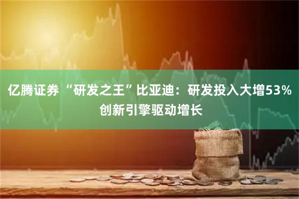 亿腾证券 “研发之王”比亚迪：研发投入大增53% 创新引擎驱动增长