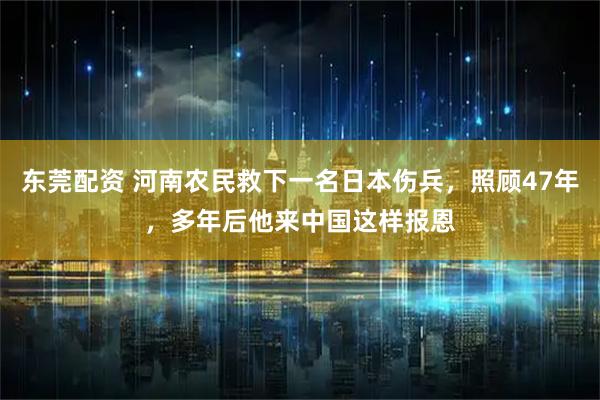 东莞配资 河南农民救下一名日本伤兵，照顾47年，多年后他来中国这样报恩
