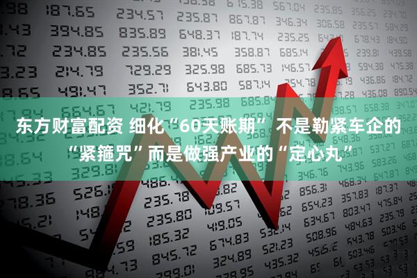 东方财富配资 细化“60天账期” 不是勒紧车企的“紧箍咒”而是做强产业的“定心丸”