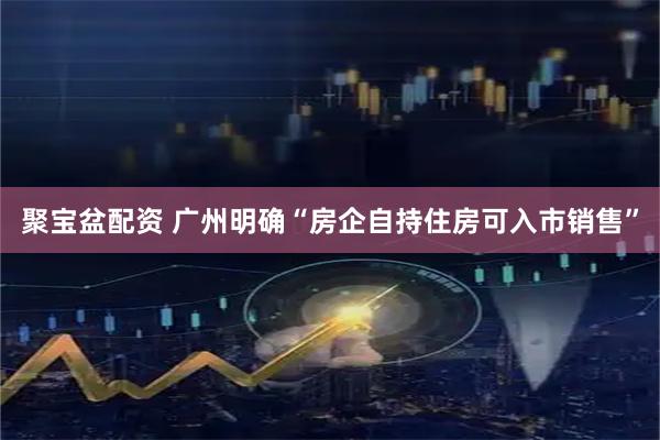 聚宝盆配资 广州明确“房企自持住房可入市销售”