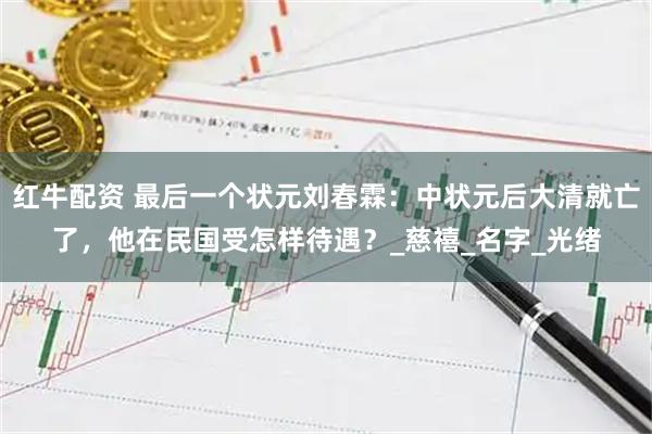 红牛配资 最后一个状元刘春霖：中状元后大清就亡了，他在民国受怎样待遇？_慈禧_名字_光绪