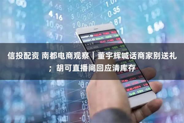信投配资 南都电商观察｜董宇辉喊话商家别送礼；胡可直播间回应清库存