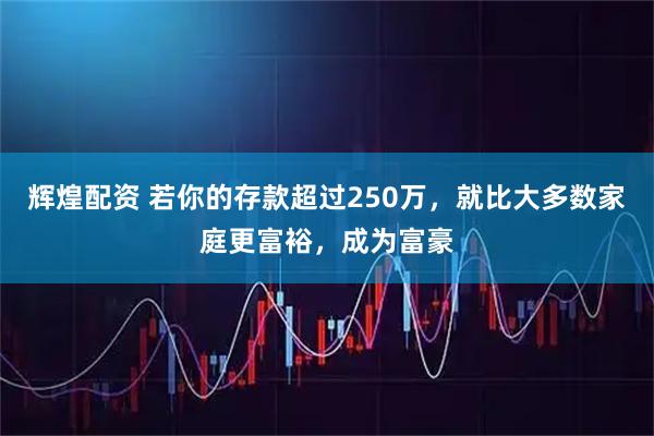 辉煌配资 若你的存款超过250万，就比大多数家庭更富裕，成为富豪