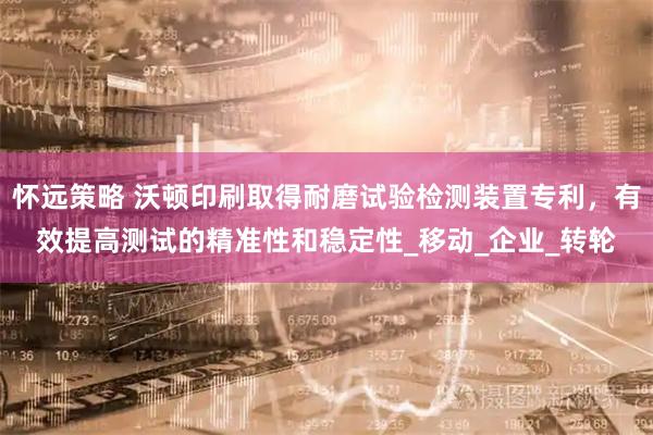 怀远策略 沃顿印刷取得耐磨试验检测装置专利，有效提高测试的精准性和稳定性_移动_企业_转轮