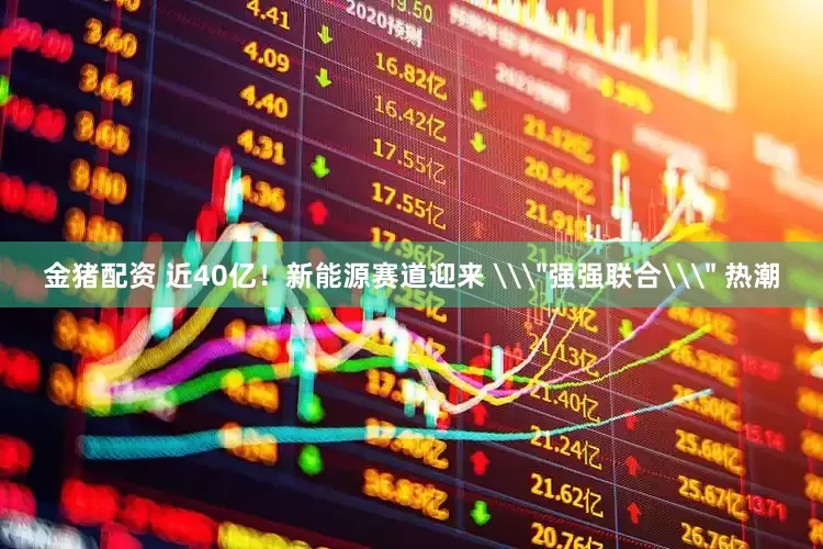 金猪配资 近40亿！新能源赛道迎来 \