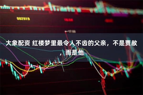 大象配资 红楼梦里最令人不齿的父亲，不是贾赦，而是他