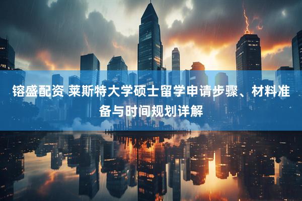 镕盛配资 莱斯特大学硕士留学申请步骤、材料准备与时间规划详解