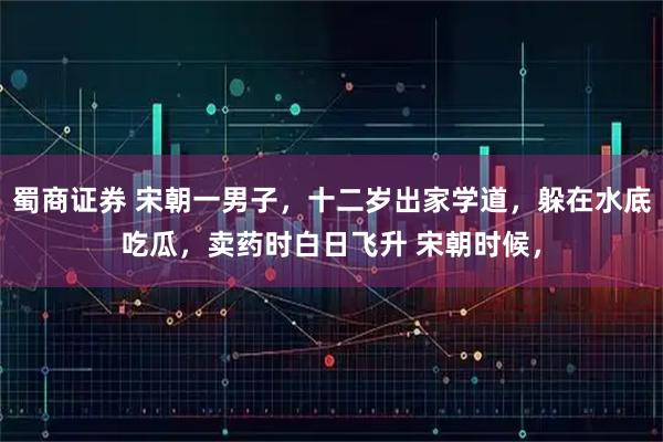 蜀商证券 宋朝一男子,十二岁出家学道,躲在水底吃瓜,卖药时白日飞升 宋朝时候,
