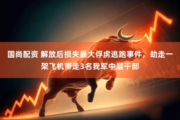 国尚配资 解放后损失最大俘虏逃跑事件，劫走一架飞机带走3名我军中层干部